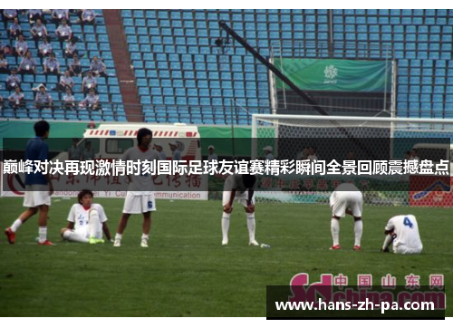 巅峰对决再现激情时刻国际足球友谊赛精彩瞬间全景回顾震撼盘点