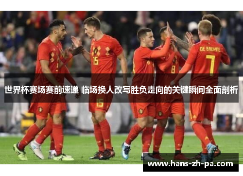 世界杯赛场赛前速递 临场换人改写胜负走向的关键瞬间全面剖析