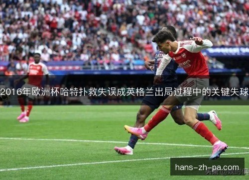 2016年欧洲杯哈特扑救失误成英格兰出局过程中的关键失球 2016年欧洲杯哈特扑救失误成英格兰出局过程中的关键失球
